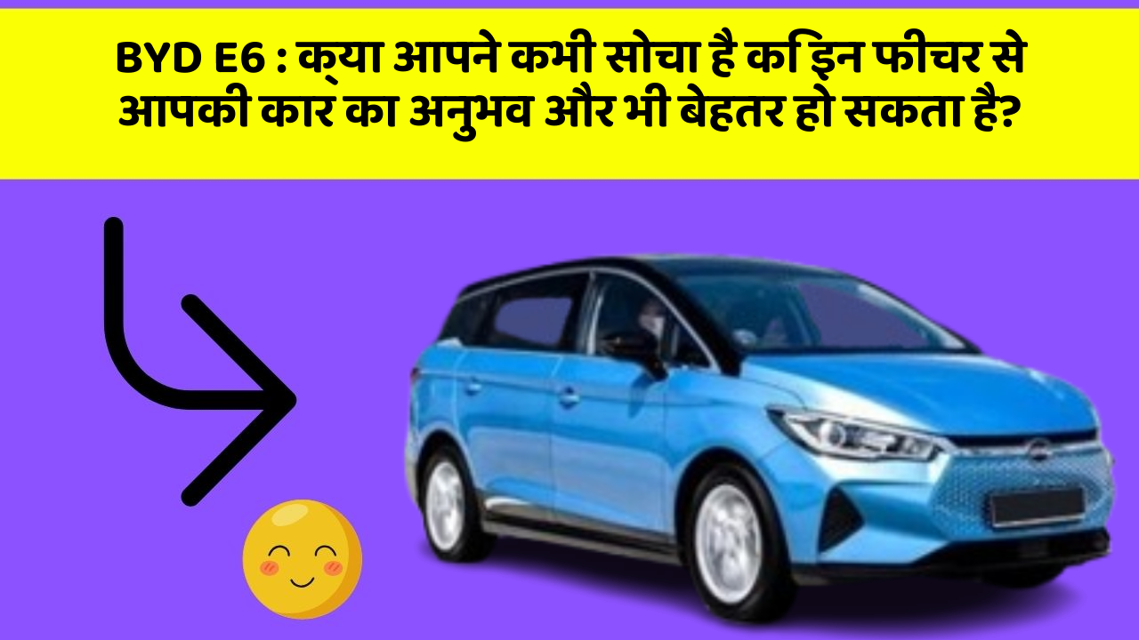 BYD E6: क्या आपने कभी सोचा है कि इन फीचर से आपकी कार का अनुभव और भी बेहतर हो सकता है?