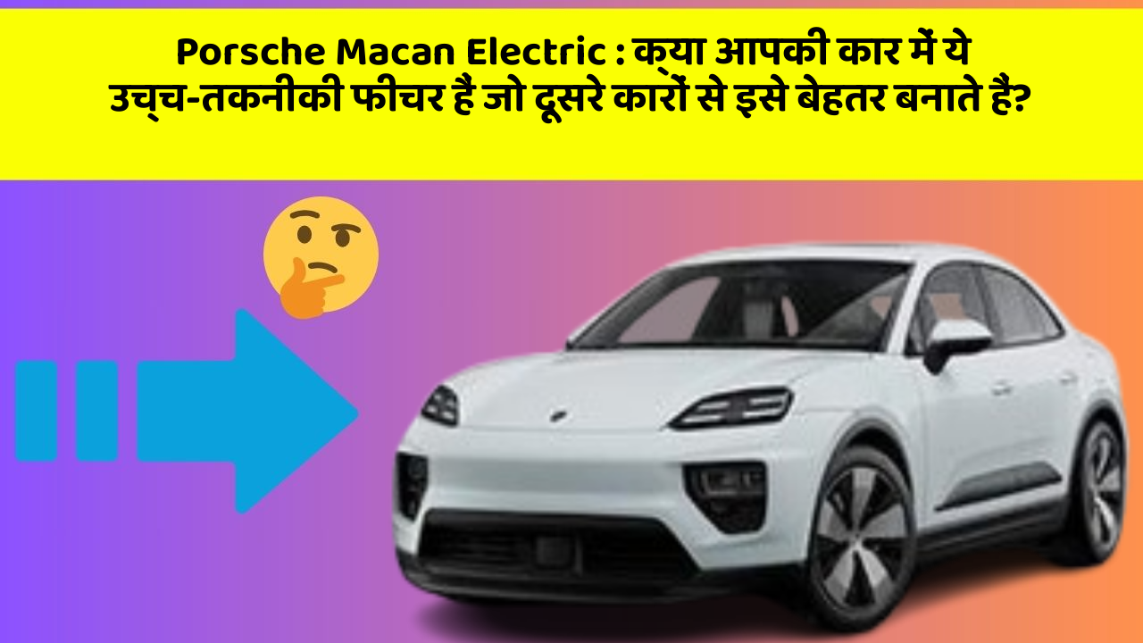 Porsche Macan Electric : क्या आपकी कार में ये उच्च-तकनीकी फीचर हैं जो दूसरे कारों से इसे बेहतर बनाते हैं?